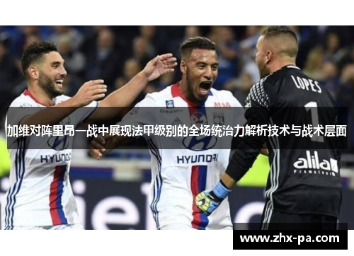 加维对阵里昂一战中展现法甲级别的全场统治力解析技术与战术层面