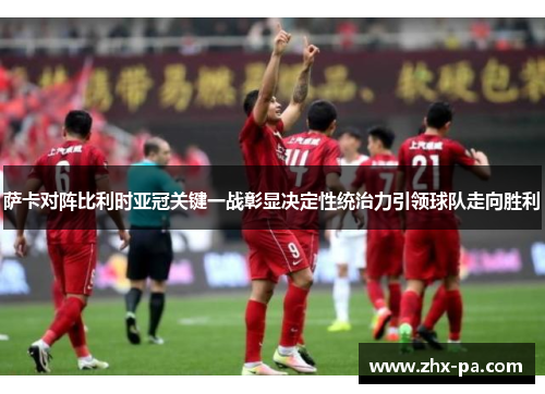 萨卡对阵比利时亚冠关键一战彰显决定性统治力引领球队走向胜利 萨卡对阵比利时亚冠关键一战彰显决定性统治力引领球队走向胜利