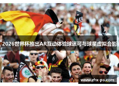 2026世界杯推出AR互动体验球迷可与球星虚拟合影