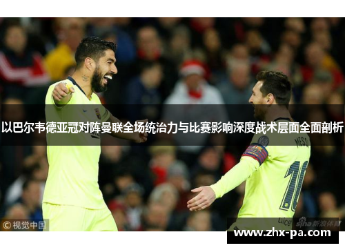 以巴尔韦德亚冠对阵曼联全场统治力与比赛影响深度战术层面全面剖析 以巴尔韦德亚冠对阵曼联全场统治力与比赛影响深度战术层面全面剖析
