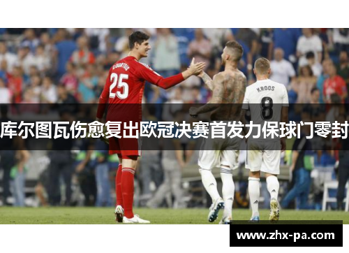 库尔图瓦伤愈复出欧冠决赛首发力保球门零封 库尔图瓦伤愈复出欧冠决赛首发力保球门零封