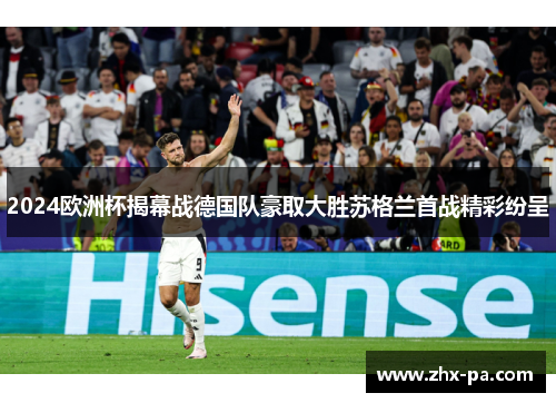 2024欧洲杯揭幕战德国队豪取大胜苏格兰首战精彩纷呈