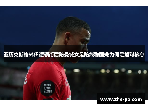 亚历克斯格林伍德领衔后防曼城女足防线稳固她为何是绝对核心 亚历克斯格林伍德领衔后防曼城女足防线稳固她为何是绝对核心
