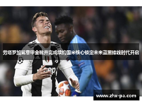 劳塔罗加冕意甲金靴并完成续约国米核心锁定未来蓝黑锋线时代开启