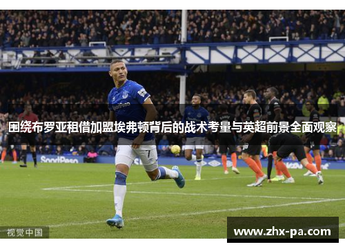围绕布罗亚租借加盟埃弗顿背后的战术考量与英超前景全面观察 围绕布罗亚租借加盟埃弗顿背后的战术考量与英超前景全面观察