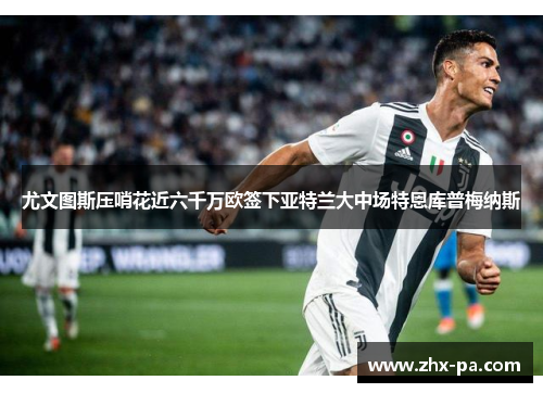 尤文图斯压哨花近六千万欧签下亚特兰大中场特恩库普梅纳斯