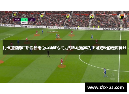 扎卡加盟药厂后崭新定位中场核心助力球队崛起成为不可或缺的定海神针