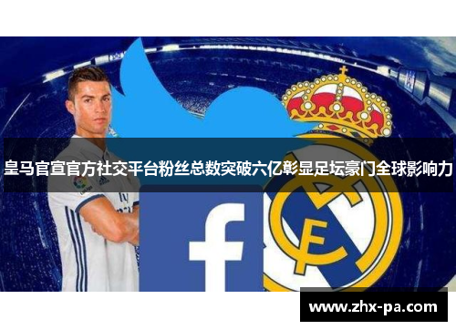 皇马官宣官方社交平台粉丝总数突破六亿彰显足坛豪门全球影响力