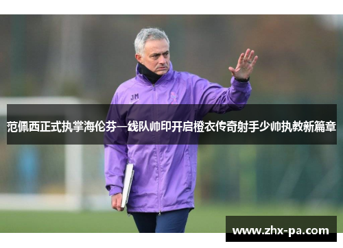 范佩西正式执掌海伦芬一线队帅印开启橙衣传奇射手少帅执教新篇章