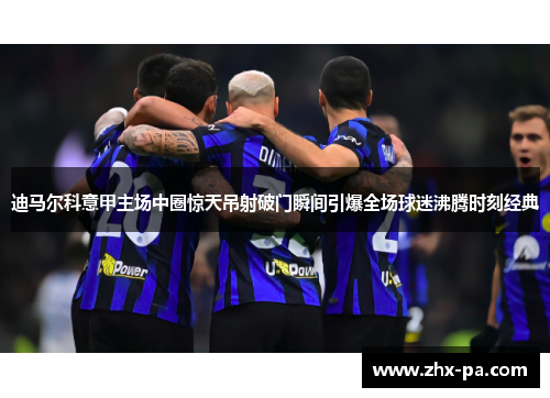 迪马尔科意甲主场中圈惊天吊射破门瞬间引爆全场球迷沸腾时刻经典