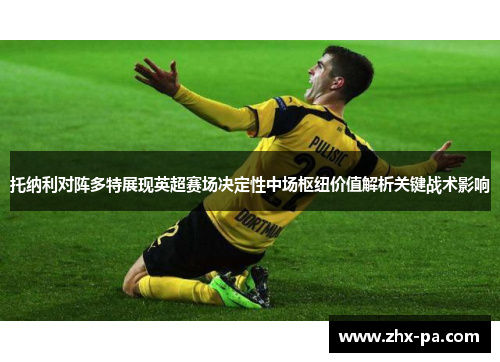 托纳利对阵多特展现英超赛场决定性中场枢纽价值解析关键战术影响