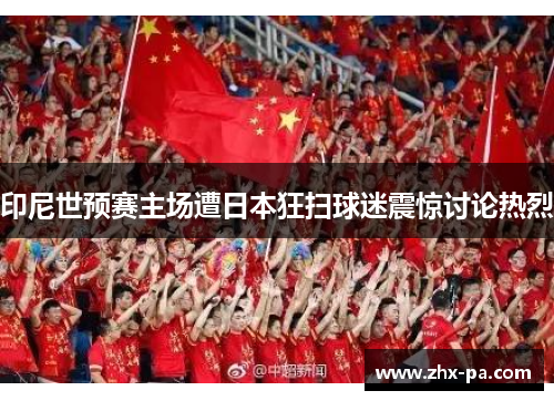 印尼世预赛主场遭日本狂扫球迷震惊讨论热烈