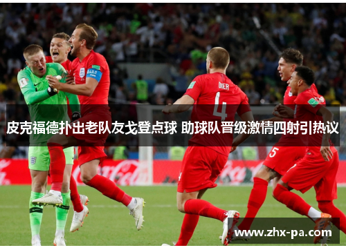皮克福德扑出老队友戈登点球 助球队晋级激情四射引热议 皮克福德扑出老队友戈登点球 助球队晋级激情四射引热议